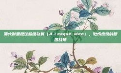 澳大利亚足球超级联赛（A-League Men），激情燃烧的绿茵战场