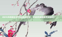 884外援席位争夺战激战正酣，中超豪强谁能笑到最后？🏅🏆