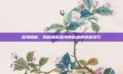 深海探秘，揭秘捕捉深海神秘鱼的绝密技巧