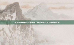 高诗岩神级防守力挽狂澜，辽宁男篮力克上海豪取胜利