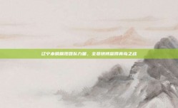 辽宁本钢展现团队力量，全员拼搏赢得青岛之战