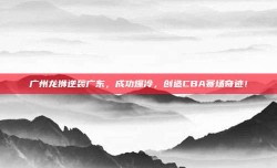 广州龙狮逆袭广东，成功爆冷，创造CBA赛场奇迹！