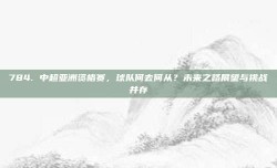 784. 中超亚洲资格赛，球队何去何从？未来之路展望与挑战并存