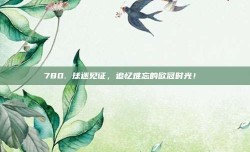 780. 球迷见证，追忆难忘的欧冠时光！♥️