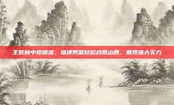 王哲林中投精准，福建男篮轻松战胜山西，展现强大实力