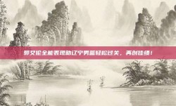 郭艾伦全能表现助辽宁男篮轻松过关，再创佳绩！