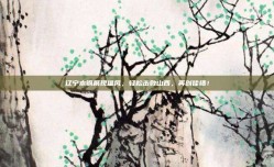 辽宁本钢展现雄风，轻松击败山西，再创佳绩！