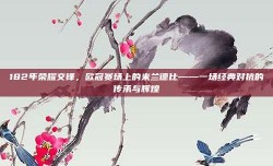 182年荣耀交锋，欧冠赛场上的米兰德比——一场经典对抗的传承与辉煌