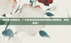 易建联全场统治，广东宏远以压倒性优势轻松击败青岛，再创新高！