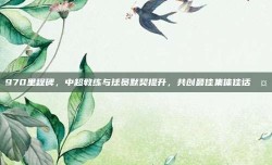 970里程碑，中超教练与球员默契提升，共创最佳集体佳话🤝