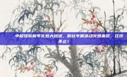 🎁 中超球队新年礼包大放送，粉丝专属活动火热来袭，狂欢不止！