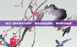 浙江广厦全员火力全开，强势击败山西队，展现篮球盛宴