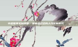 中超联赛全新调整，赛事组织迈向人性化新时代 🤝