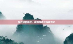 探寻神秘海洋，深海奇观与未解之谜