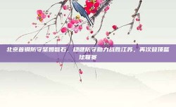 北京首钢防守坚如磐石，稳健防守助力战胜江苏，再次登顶篮球联赛