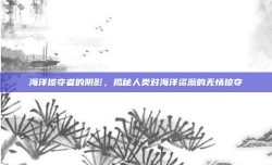 海洋掠夺者的阴影，揭秘人类对海洋资源的无情掠夺