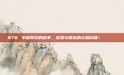 879. 中超背后的故事，球员与教练的心路历程！ 📖❤️