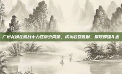 广州龙狮在激战中力压南京同曦，成功收获胜利，展现顽强斗志