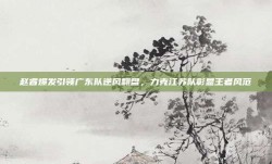 赵睿爆发引领广东队逆风翻盘，力克江苏队彰显王者风范