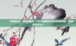 🎉 中超怒战，激情四溢！297场精彩对决持续升温，球迷狂欢不止！