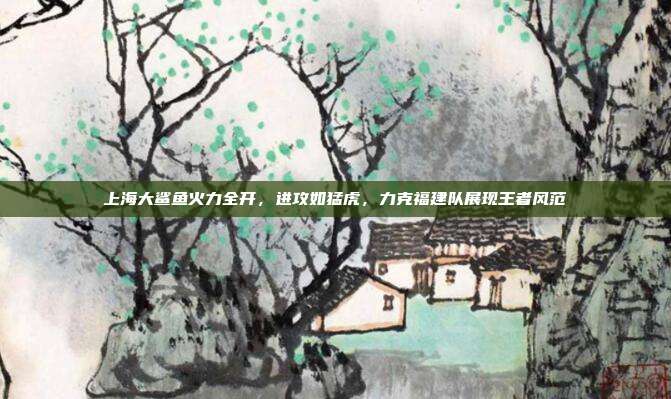 上海大鲨鱼火力全开，进攻如猛虎，力克福建队展现王者风范  第1张