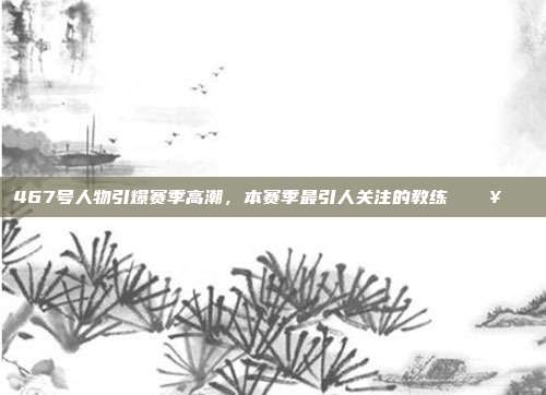 467号人物引爆赛季高潮，本赛季最引人关注的教练 🔥📋  第1张