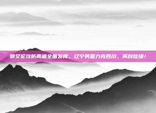 郭艾伦攻防两端全面发挥，辽宁男篮力克四川，再创佳绩！  第1张