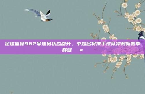 足球盛宴962号球员状态回升，中超名将携手球队冲刺新赛季巅峰💪  第1张