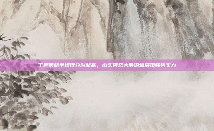 丁彦雨航单场得分创新高，山东男篮大胜深圳展现强势实力  第1张