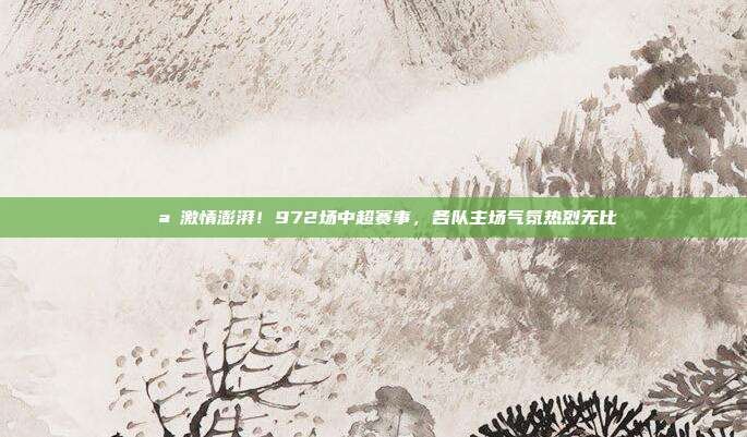 🌪️激情澎湃！972场中超赛事，各队主场气氛热烈无比  第1张