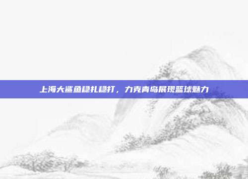 上海大鲨鱼稳扎稳打，力克青岛展现篮球魅力  第1张