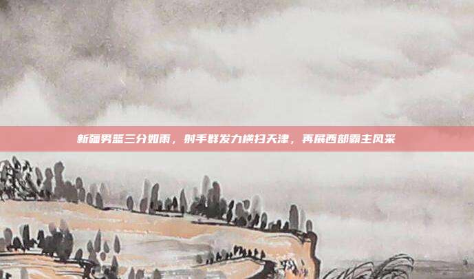 新疆男篮三分如雨，射手群发力横扫天津，再展西部霸主风采  第1张