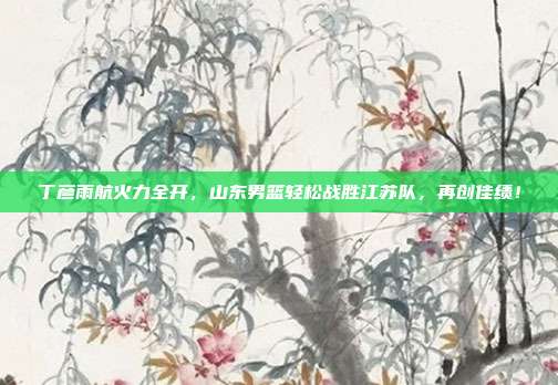 丁彦雨航火力全开，山东男篮轻松战胜江苏队，再创佳绩！  第1张