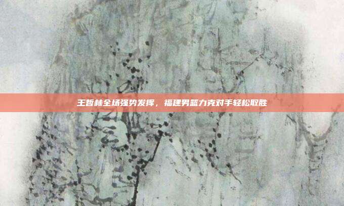 王哲林全场强势发挥，福建男篮力克对手轻松取胜  第1张