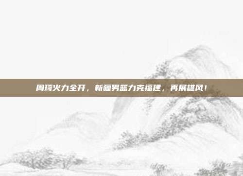 周琦火力全开，新疆男篮力克福建，再展雄风！  第1张