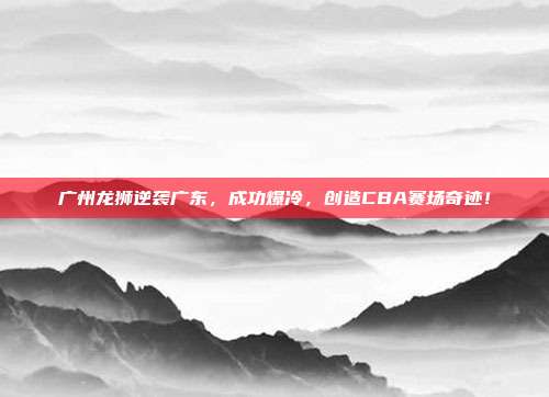 广州龙狮逆袭广东，成功爆冷，创造CBA赛场奇迹！  第1张