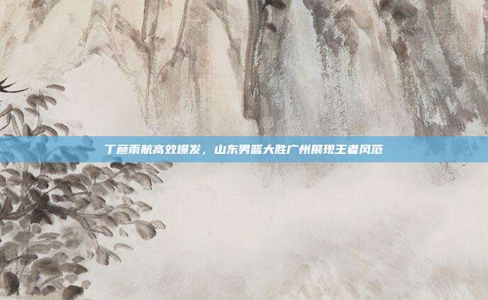 丁彦雨航高效爆发，山东男篮大胜广州展现王者风范  第1张