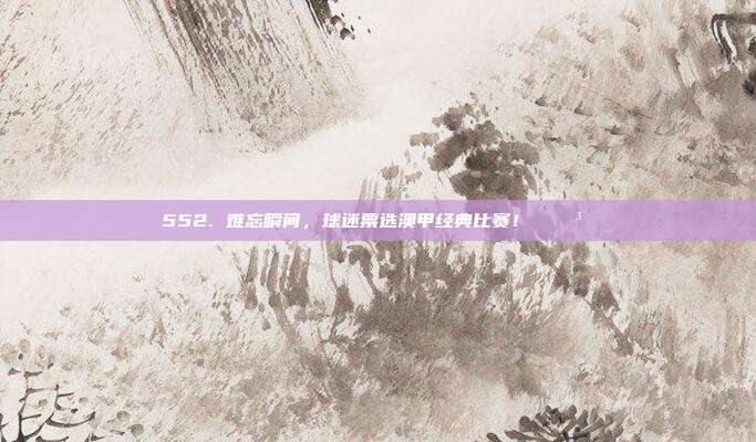 552. 难忘瞬间，球迷票选澳甲经典比赛！ 🗳️⚡  第1张