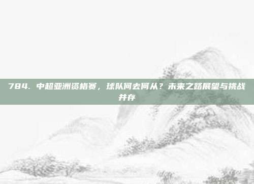 784. 中超亚洲资格赛，球队何去何从？未来之路展望与挑战并存  第1张