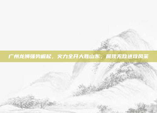 广州龙狮强势崛起，火力全开大胜山东，展现无敌进攻风采  第1张